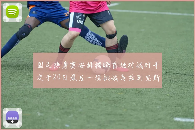 国足热身赛安排揭晓首场对战对手定于20日最后一场挑战乌兹别克斯坦