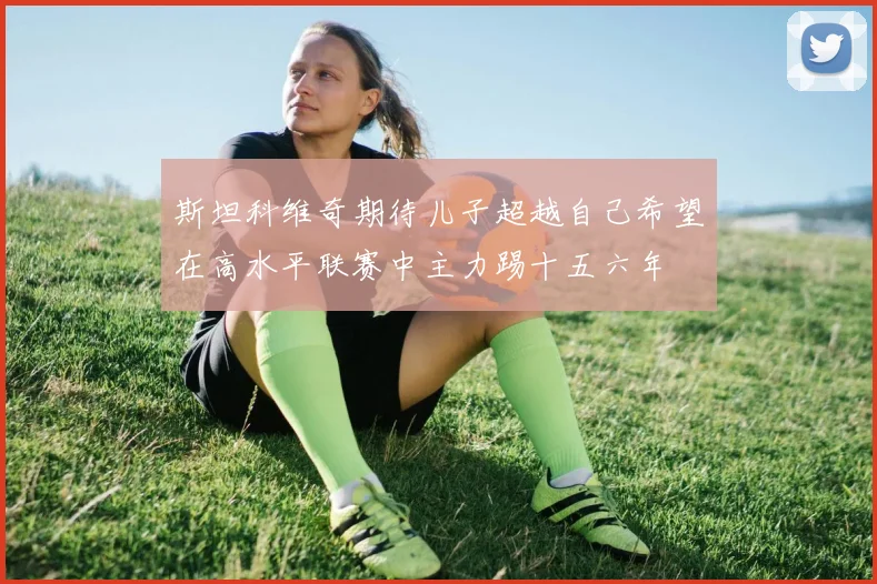 斯坦科维奇期待儿子超越自己希望在高水平联赛中主力踢十五六年