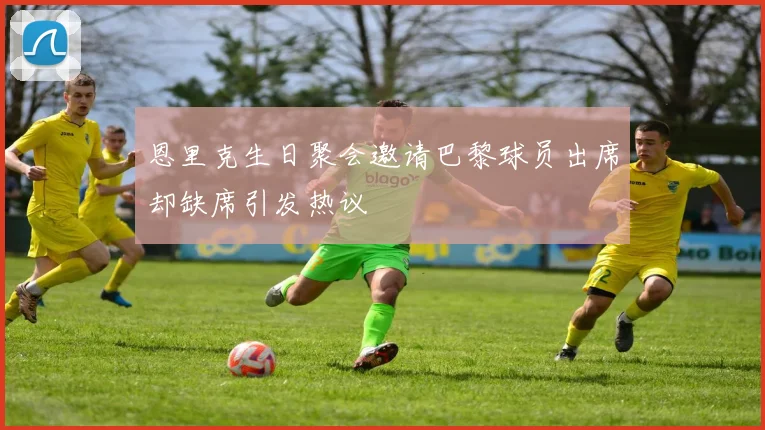 恩里克生日聚会邀请巴黎球员出席却缺席引发热议