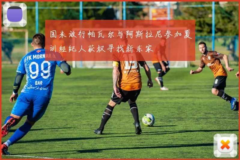 国米放行帕瓦尔与阿斯拉尼参加夏训经纪人获权寻找新东家