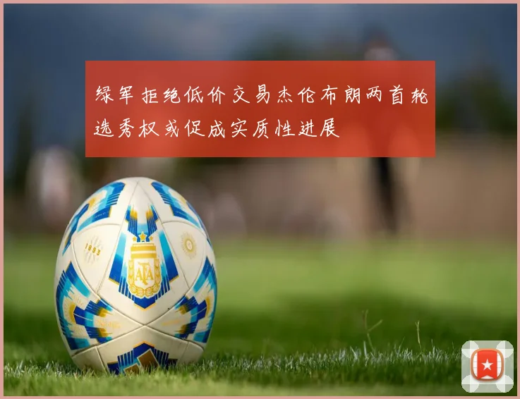 绿军拒绝低价交易杰伦布朗两首轮选秀权或促成实质性进展