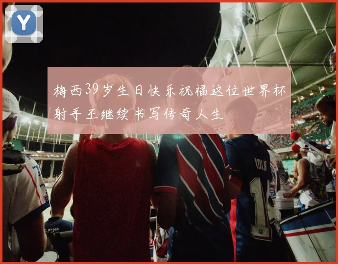 梅西39岁生日快乐祝福这位世界杯射手王继续书写传奇人生