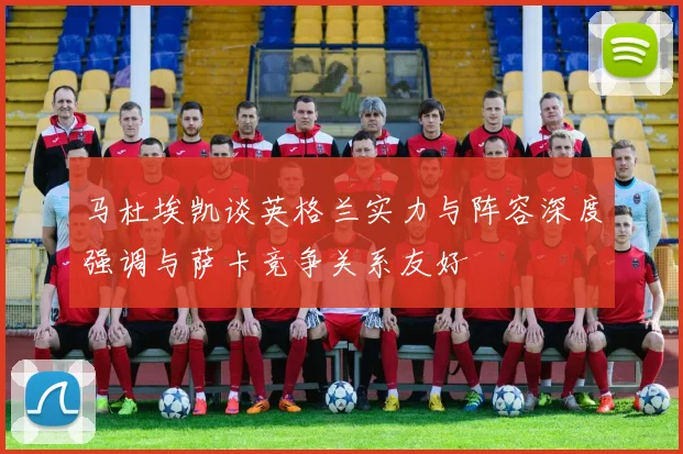 马杜埃凯谈英格兰实力与阵容深度强调与萨卡竞争关系友好