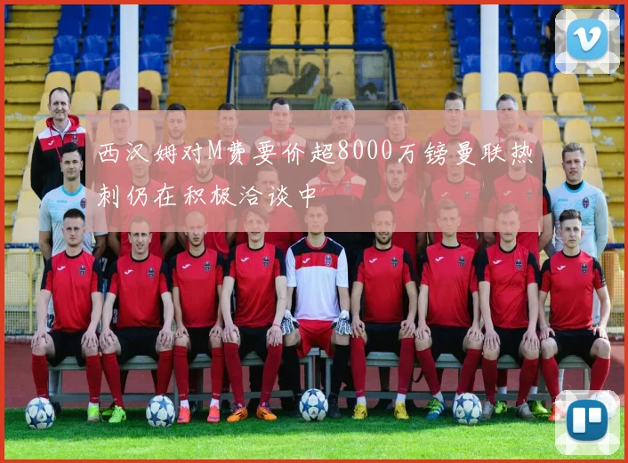 西汉姆对M费要价超8000万镑曼联热刺仍在积极洽谈中