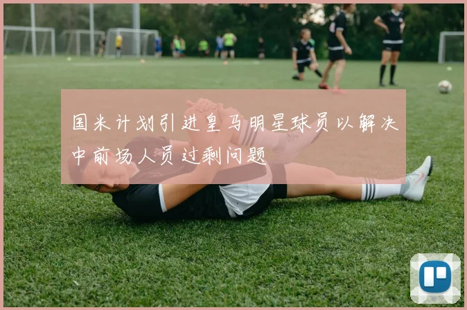 国米计划引进皇马明星球员以解决中前场人员过剩问题
