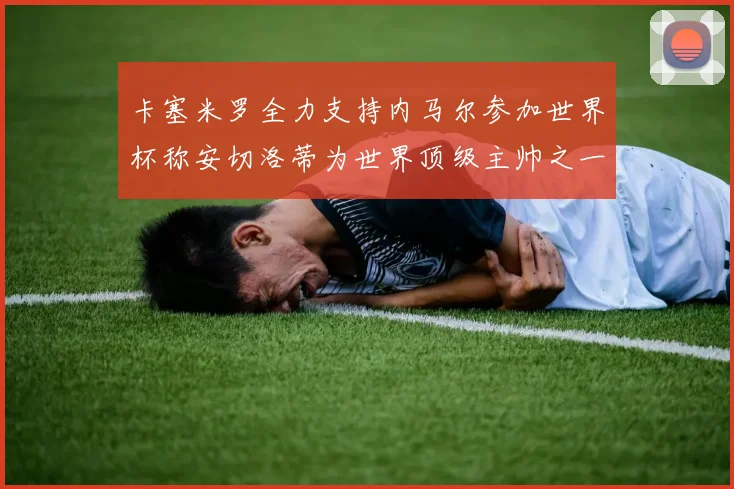 卡塞米罗全力支持内马尔参加世界杯称安切洛蒂为世界顶级主帅之一