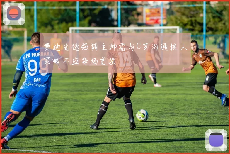 费迪南德强调主帅需与C罗沟通换人策略不应每场首发