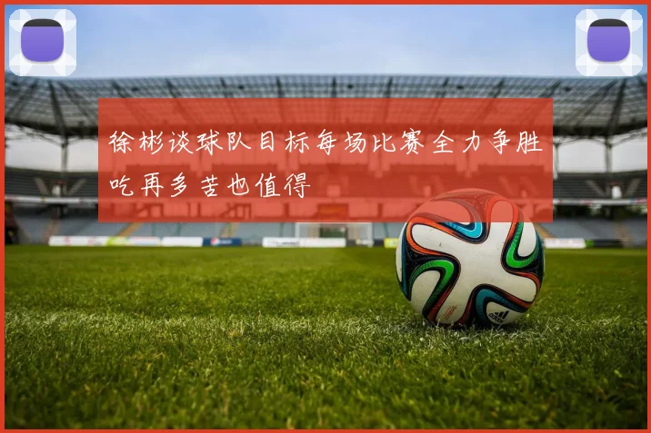 徐彬谈球队目标每场比赛全力争胜吃再多苦也值得