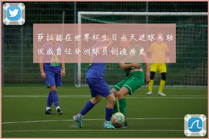 萨拉赫在世界杯生日当天进球或助攻成首位非洲球员创造历史