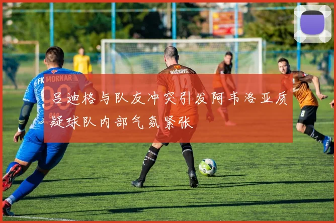 吕迪格与队友冲突引发阿韦洛亚质疑球队内部气氛紧张