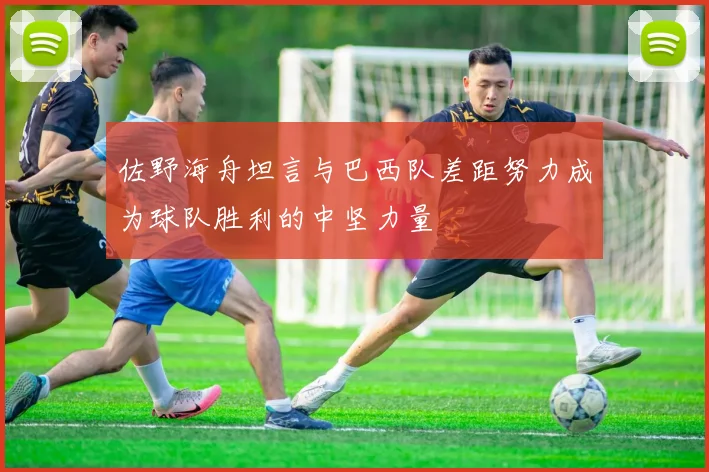 佐野海舟坦言与巴西队差距努力成为球队胜利的中坚力量