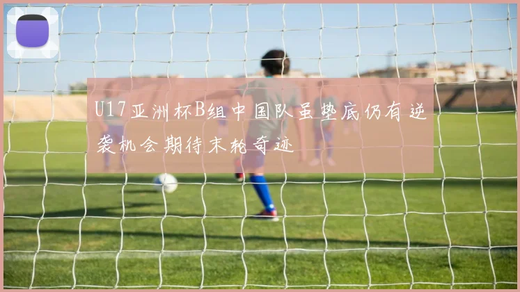 U17亚洲杯B组中国队虽垫底仍有逆袭机会期待末轮奇迹