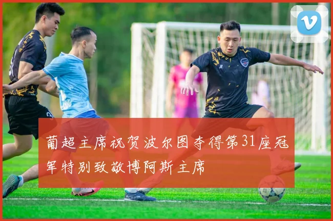 葡超主席祝贺波尔图夺得第31座冠军特别致敬博阿斯主席