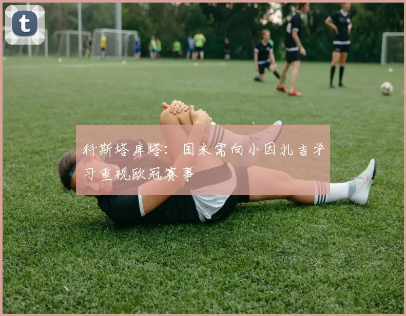 科斯塔库塔：国米需向小因扎吉学习重视欧冠赛事