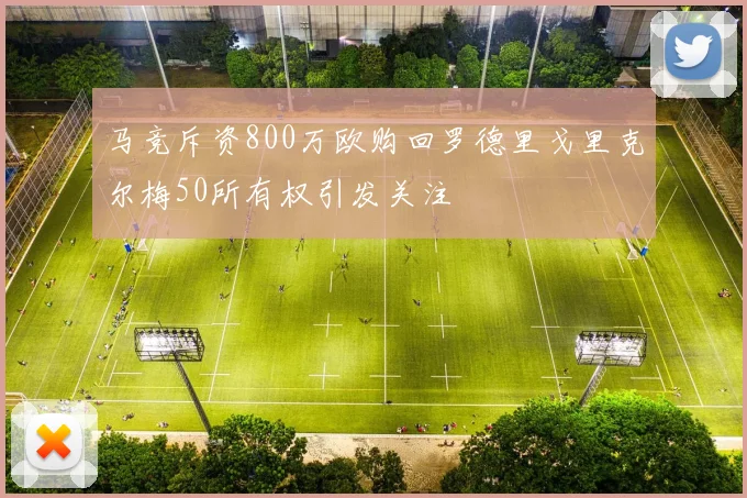 马竞斥资800万欧购回罗德里戈里克尔梅50所有权引发关注