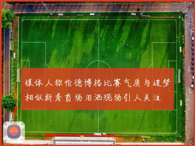 媒体人称伦德博格比赛气质与追梦相似新秀首场泪洒现场引人关注